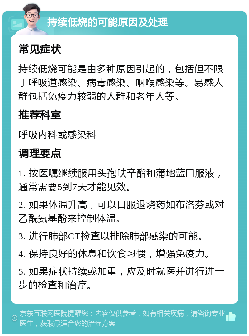 持续低烧的可能原因及处理 常见症状 持续低烧可能是由多种原因引起的，包括但不限于呼吸道感染、病毒感染、咽喉感染等。易感人群包括免疫力较弱的人群和老年人等。 推荐科室 呼吸内科或感染科 调理要点 1. 按医嘱继续服用头孢呋辛酯和蒲地蓝口服液，通常需要5到7天才能见效。 2. 如果体温升高，可以口服退烧药如布洛芬或对乙酰氨基酚来控制体温。 3. 进行肺部CT检查以排除肺部感染的可能。 4. 保持良好的休息和饮食习惯，增强免疫力。 5. 如果症状持续或加重，应及时就医并进行进一步的检查和治疗。