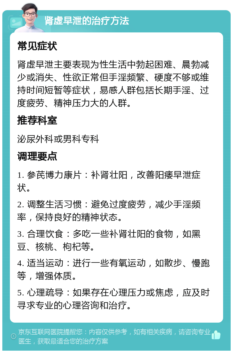 肾虚早泄的治疗方法 常见症状 肾虚早泄主要表现为性生活中勃起困难、晨勃减少或消失、性欲正常但手淫频繁、硬度不够或维持时间短暂等症状，易感人群包括长期手淫、过度疲劳、精神压力大的人群。 推荐科室 泌尿外科或男科专科 调理要点 1. 参芪博力康片：补肾壮阳，改善阳痿早泄症状。 2. 调整生活习惯：避免过度疲劳，减少手淫频率，保持良好的精神状态。 3. 合理饮食：多吃一些补肾壮阳的食物，如黑豆、核桃、枸杞等。 4. 适当运动：进行一些有氧运动，如散步、慢跑等，增强体质。 5. 心理疏导：如果存在心理压力或焦虑，应及时寻求专业的心理咨询和治疗。