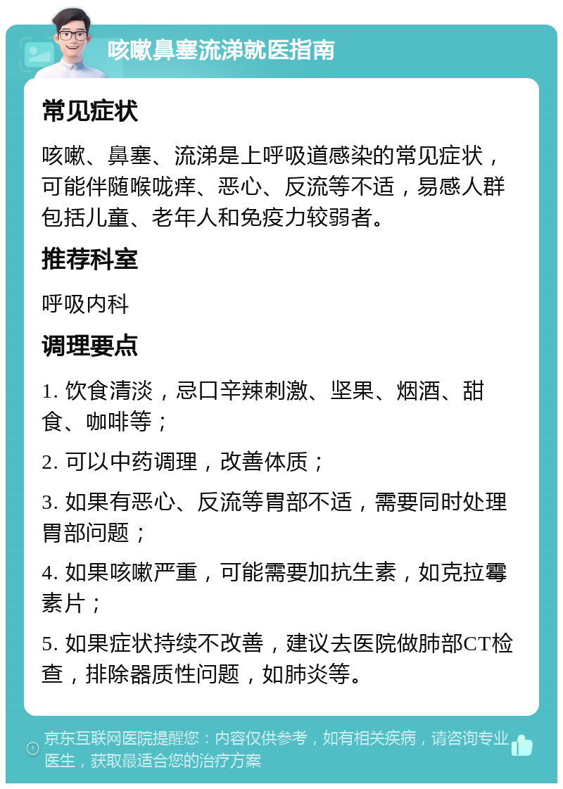 咳嗽鼻塞流涕就医指南 常见症状 咳嗽、鼻塞、流涕是上呼吸道感染的常见症状，可能伴随喉咙痒、恶心、反流等不适，易感人群包括儿童、老年人和免疫力较弱者。 推荐科室 呼吸内科 调理要点 1. 饮食清淡，忌口辛辣刺激、坚果、烟酒、甜食、咖啡等； 2. 可以中药调理，改善体质； 3. 如果有恶心、反流等胃部不适，需要同时处理胃部问题； 4. 如果咳嗽严重，可能需要加抗生素，如克拉霉素片； 5. 如果症状持续不改善，建议去医院做肺部CT检查，排除器质性问题，如肺炎等。