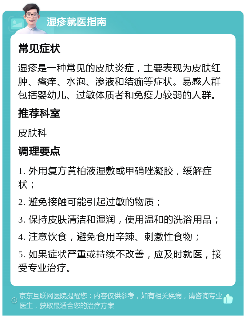 湿疹就医指南 常见症状 湿疹是一种常见的皮肤炎症，主要表现为皮肤红肿、瘙痒、水泡、渗液和结痂等症状。易感人群包括婴幼儿、过敏体质者和免疫力较弱的人群。 推荐科室 皮肤科 调理要点 1. 外用复方黄柏液湿敷或甲硝唑凝胶，缓解症状； 2. 避免接触可能引起过敏的物质； 3. 保持皮肤清洁和湿润，使用温和的洗浴用品； 4. 注意饮食，避免食用辛辣、刺激性食物； 5. 如果症状严重或持续不改善，应及时就医，接受专业治疗。