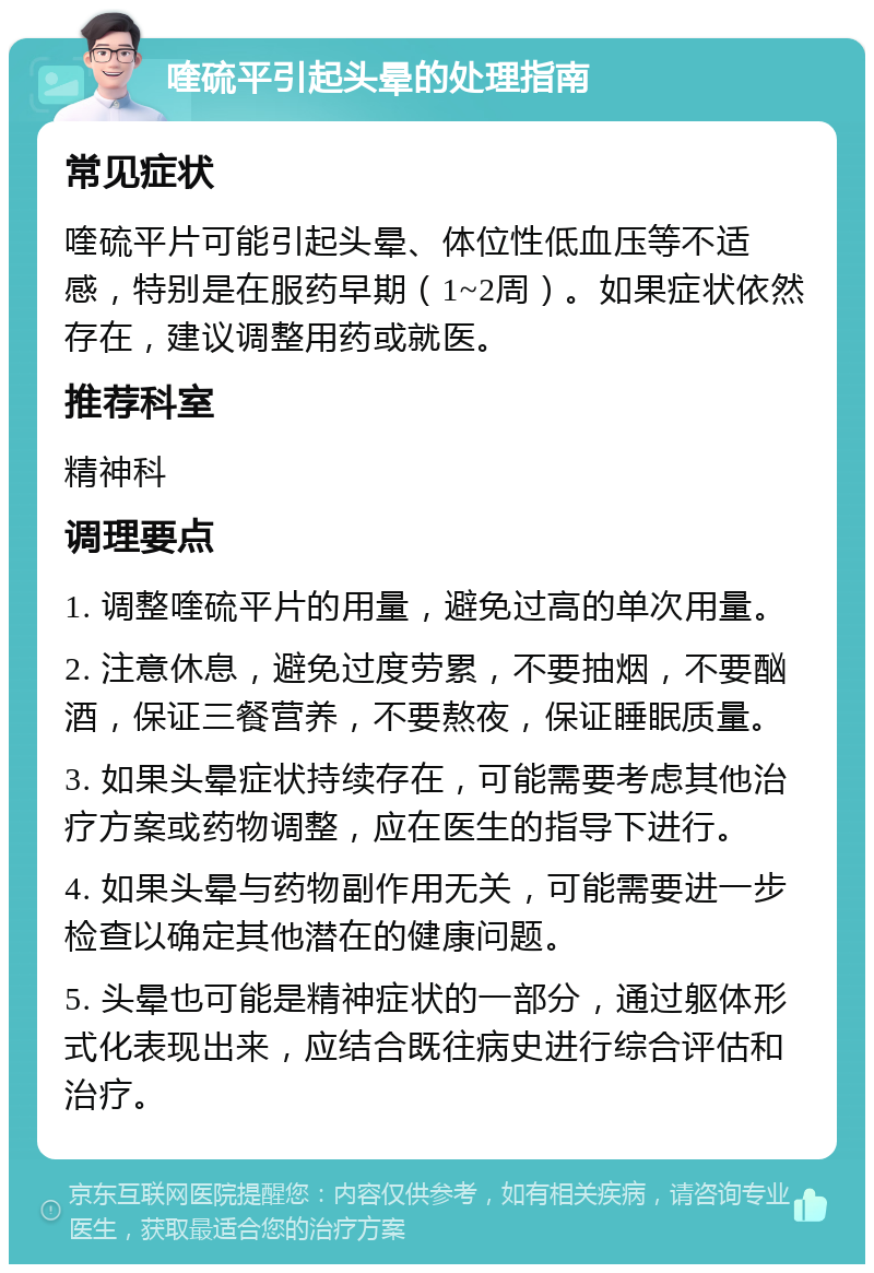 喹硫平引起头晕的处理指南 常见症状 喹硫平片可能引起头晕、体位性低血压等不适感，特别是在服药早期（1~2周）。如果症状依然存在，建议调整用药或就医。 推荐科室 精神科 调理要点 1. 调整喹硫平片的用量，避免过高的单次用量。 2. 注意休息，避免过度劳累，不要抽烟，不要酗酒，保证三餐营养，不要熬夜，保证睡眠质量。 3. 如果头晕症状持续存在，可能需要考虑其他治疗方案或药物调整，应在医生的指导下进行。 4. 如果头晕与药物副作用无关，可能需要进一步检查以确定其他潜在的健康问题。 5. 头晕也可能是精神症状的一部分，通过躯体形式化表现出来，应结合既往病史进行综合评估和治疗。