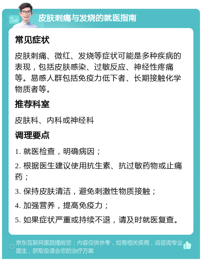 皮肤刺痛与发烧的就医指南 常见症状 皮肤刺痛、微红、发烧等症状可能是多种疾病的表现，包括皮肤感染、过敏反应、神经性疼痛等。易感人群包括免疫力低下者、长期接触化学物质者等。 推荐科室 皮肤科、内科或神经科 调理要点 1. 就医检查，明确病因； 2. 根据医生建议使用抗生素、抗过敏药物或止痛药； 3. 保持皮肤清洁，避免刺激性物质接触； 4. 加强营养，提高免疫力； 5. 如果症状严重或持续不退，请及时就医复查。