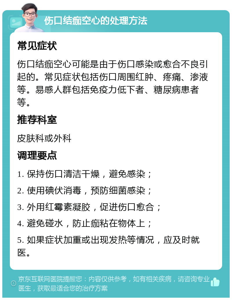 伤口结痂空心的处理方法 常见症状 伤口结痂空心可能是由于伤口感染或愈合不良引起的。常见症状包括伤口周围红肿、疼痛、渗液等。易感人群包括免疫力低下者、糖尿病患者等。 推荐科室 皮肤科或外科 调理要点 1. 保持伤口清洁干燥，避免感染； 2. 使用碘伏消毒，预防细菌感染； 3. 外用红霉素凝胶，促进伤口愈合； 4. 避免碰水，防止痂粘在物体上； 5. 如果症状加重或出现发热等情况，应及时就医。