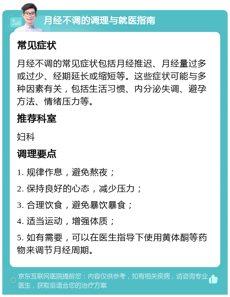 月经不调的调理与就医指南 常见症状 月经不调的常见症状包括月经推迟、月经量过多或过少、经期延长或缩短等。这些症状可能与多种因素有关，包括生活习惯、内分泌失调、避孕方法、情绪压力等。 推荐科室 妇科 调理要点 1. 规律作息，避免熬夜； 2. 保持良好的心态，减少压力； 3. 合理饮食，避免暴饮暴食； 4. 适当运动，增强体质； 5. 如有需要，可以在医生指导下使用黄体酮等药物来调节月经周期。