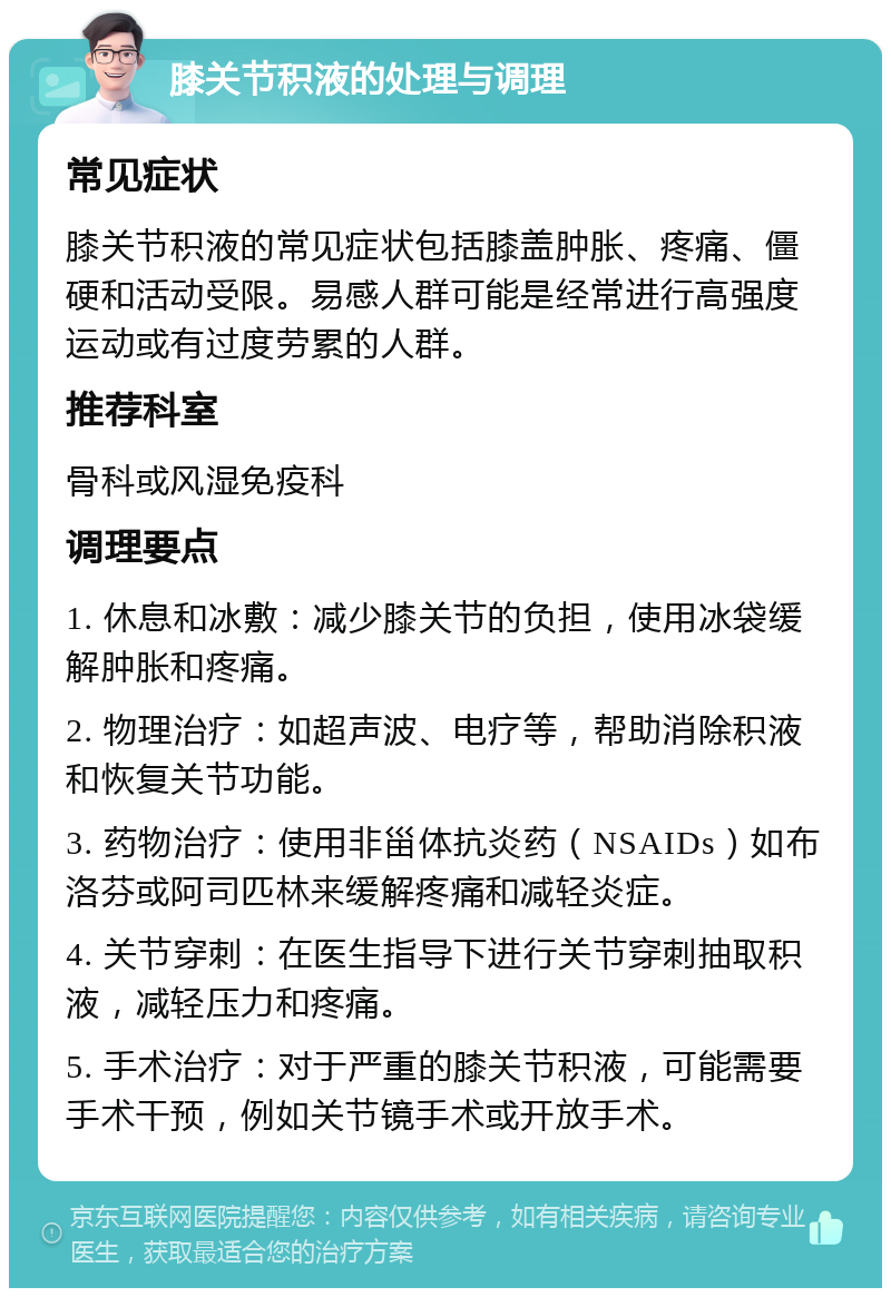 膝关节积液的处理与调理 常见症状 膝关节积液的常见症状包括膝盖肿胀、疼痛、僵硬和活动受限。易感人群可能是经常进行高强度运动或有过度劳累的人群。 推荐科室 骨科或风湿免疫科 调理要点 1. 休息和冰敷：减少膝关节的负担，使用冰袋缓解肿胀和疼痛。 2. 物理治疗：如超声波、电疗等，帮助消除积液和恢复关节功能。 3. 药物治疗：使用非甾体抗炎药（NSAIDs）如布洛芬或阿司匹林来缓解疼痛和减轻炎症。 4. 关节穿刺：在医生指导下进行关节穿刺抽取积液，减轻压力和疼痛。 5. 手术治疗：对于严重的膝关节积液，可能需要手术干预，例如关节镜手术或开放手术。