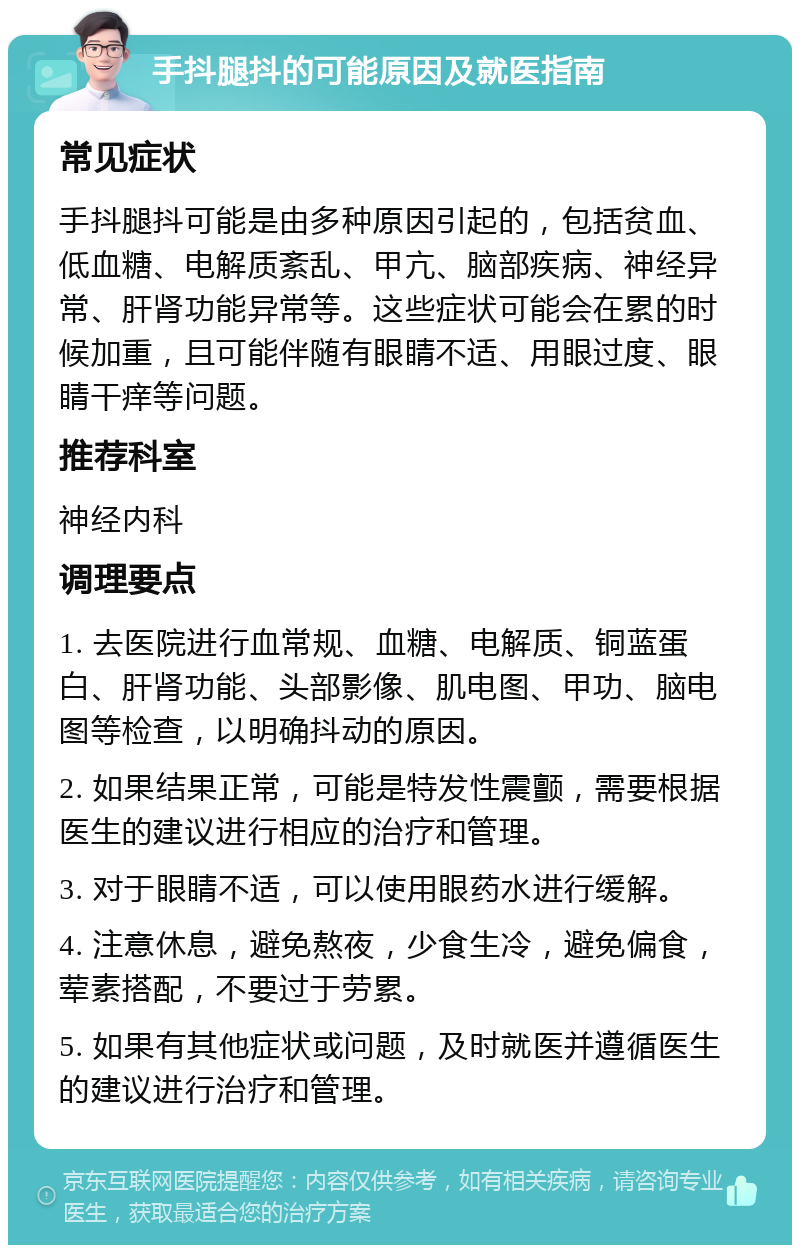 手抖腿抖的可能原因及就医指南 常见症状 手抖腿抖可能是由多种原因引起的，包括贫血、低血糖、电解质紊乱、甲亢、脑部疾病、神经异常、肝肾功能异常等。这些症状可能会在累的时候加重，且可能伴随有眼睛不适、用眼过度、眼睛干痒等问题。 推荐科室 神经内科 调理要点 1. 去医院进行血常规、血糖、电解质、铜蓝蛋白、肝肾功能、头部影像、肌电图、甲功、脑电图等检查，以明确抖动的原因。 2. 如果结果正常，可能是特发性震颤，需要根据医生的建议进行相应的治疗和管理。 3. 对于眼睛不适，可以使用眼药水进行缓解。 4. 注意休息，避免熬夜，少食生冷，避免偏食，荤素搭配，不要过于劳累。 5. 如果有其他症状或问题，及时就医并遵循医生的建议进行治疗和管理。