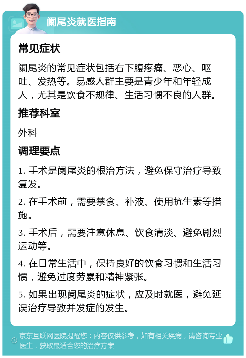 阑尾炎就医指南 常见症状 阑尾炎的常见症状包括右下腹疼痛、恶心、呕吐、发热等。易感人群主要是青少年和年轻成人，尤其是饮食不规律、生活习惯不良的人群。 推荐科室 外科 调理要点 1. 手术是阑尾炎的根治方法，避免保守治疗导致复发。 2. 在手术前，需要禁食、补液、使用抗生素等措施。 3. 手术后，需要注意休息、饮食清淡、避免剧烈运动等。 4. 在日常生活中，保持良好的饮食习惯和生活习惯，避免过度劳累和精神紧张。 5. 如果出现阑尾炎的症状，应及时就医，避免延误治疗导致并发症的发生。