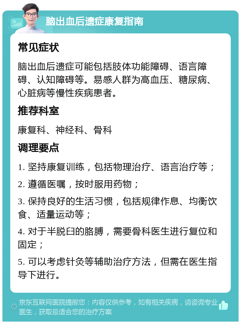 脑出血后遗症康复指南 常见症状 脑出血后遗症可能包括肢体功能障碍、语言障碍、认知障碍等。易感人群为高血压、糖尿病、心脏病等慢性疾病患者。 推荐科室 康复科、神经科、骨科 调理要点 1. 坚持康复训练，包括物理治疗、语言治疗等； 2. 遵循医嘱，按时服用药物； 3. 保持良好的生活习惯，包括规律作息、均衡饮食、适量运动等； 4. 对于半脱臼的胳膊，需要骨科医生进行复位和固定； 5. 可以考虑针灸等辅助治疗方法，但需在医生指导下进行。