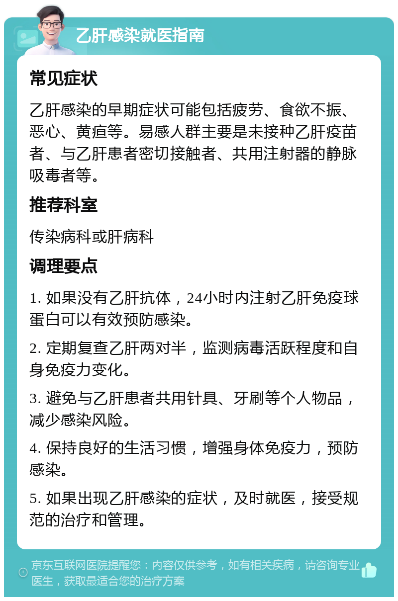 乙肝感染就医指南 常见症状 乙肝感染的早期症状可能包括疲劳、食欲不振、恶心、黄疸等。易感人群主要是未接种乙肝疫苗者、与乙肝患者密切接触者、共用注射器的静脉吸毒者等。 推荐科室 传染病科或肝病科 调理要点 1. 如果没有乙肝抗体，24小时内注射乙肝免疫球蛋白可以有效预防感染。 2. 定期复查乙肝两对半，监测病毒活跃程度和自身免疫力变化。 3. 避免与乙肝患者共用针具、牙刷等个人物品，减少感染风险。 4. 保持良好的生活习惯，增强身体免疫力，预防感染。 5. 如果出现乙肝感染的症状，及时就医，接受规范的治疗和管理。