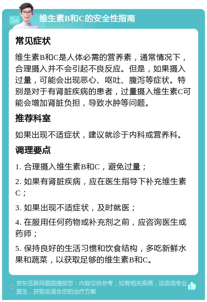 维生素B和C的安全性指南 常见症状 维生素B和C是人体必需的营养素，通常情况下，合理摄入并不会引起不良反应。但是，如果摄入过量，可能会出现恶心、呕吐、腹泻等症状。特别是对于有肾脏疾病的患者，过量摄入维生素C可能会增加肾脏负担，导致水肿等问题。 推荐科室 如果出现不适症状，建议就诊于内科或营养科。 调理要点 1. 合理摄入维生素B和C，避免过量； 2. 如果有肾脏疾病，应在医生指导下补充维生素C； 3. 如果出现不适症状，及时就医； 4. 在服用任何药物或补充剂之前，应咨询医生或药师； 5. 保持良好的生活习惯和饮食结构，多吃新鲜水果和蔬菜，以获取足够的维生素B和C。