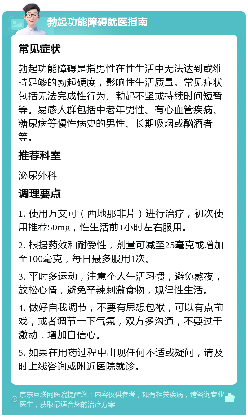 勃起功能障碍就医指南 常见症状 勃起功能障碍是指男性在性生活中无法达到或维持足够的勃起硬度，影响性生活质量。常见症状包括无法完成性行为、勃起不坚或持续时间短暂等。易感人群包括中老年男性、有心血管疾病、糖尿病等慢性病史的男性、长期吸烟或酗酒者等。 推荐科室 泌尿外科 调理要点 1. 使用万艾可（西地那非片）进行治疗，初次使用推荐50mg，性生活前1小时左右服用。 2. 根据药效和耐受性，剂量可减至25毫克或增加至100毫克，每日最多服用1次。 3. 平时多运动，注意个人生活习惯，避免熬夜，放松心情，避免辛辣刺激食物，规律性生活。 4. 做好自我调节，不要有思想包袱，可以有点前戏，或者调节一下气氛，双方多沟通，不要过于激动，增加自信心。 5. 如果在用药过程中出现任何不适或疑问，请及时上线咨询或附近医院就诊。