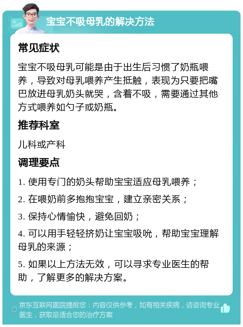 宝宝不吸母乳的解决方法 常见症状 宝宝不吸母乳可能是由于出生后习惯了奶瓶喂养，导致对母乳喂养产生抵触，表现为只要把嘴巴放进母乳奶头就哭，含着不吸，需要通过其他方式喂养如勺子或奶瓶。 推荐科室 儿科或产科 调理要点 1. 使用专门的奶头帮助宝宝适应母乳喂养； 2. 在喂奶前多抱抱宝宝，建立亲密关系； 3. 保持心情愉快，避免回奶； 4. 可以用手轻轻挤奶让宝宝吸吮，帮助宝宝理解母乳的来源； 5. 如果以上方法无效，可以寻求专业医生的帮助，了解更多的解决方案。