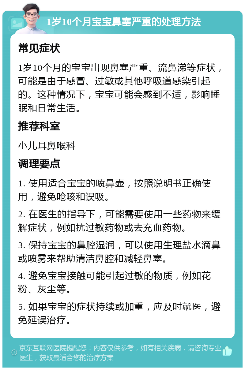 1岁10个月宝宝鼻塞严重的处理方法 常见症状 1岁10个月的宝宝出现鼻塞严重、流鼻涕等症状，可能是由于感冒、过敏或其他呼吸道感染引起的。这种情况下，宝宝可能会感到不适，影响睡眠和日常生活。 推荐科室 小儿耳鼻喉科 调理要点 1. 使用适合宝宝的喷鼻壶，按照说明书正确使用，避免呛咳和误吸。 2. 在医生的指导下，可能需要使用一些药物来缓解症状，例如抗过敏药物或去充血药物。 3. 保持宝宝的鼻腔湿润，可以使用生理盐水滴鼻或喷雾来帮助清洁鼻腔和减轻鼻塞。 4. 避免宝宝接触可能引起过敏的物质，例如花粉、灰尘等。 5. 如果宝宝的症状持续或加重，应及时就医，避免延误治疗。