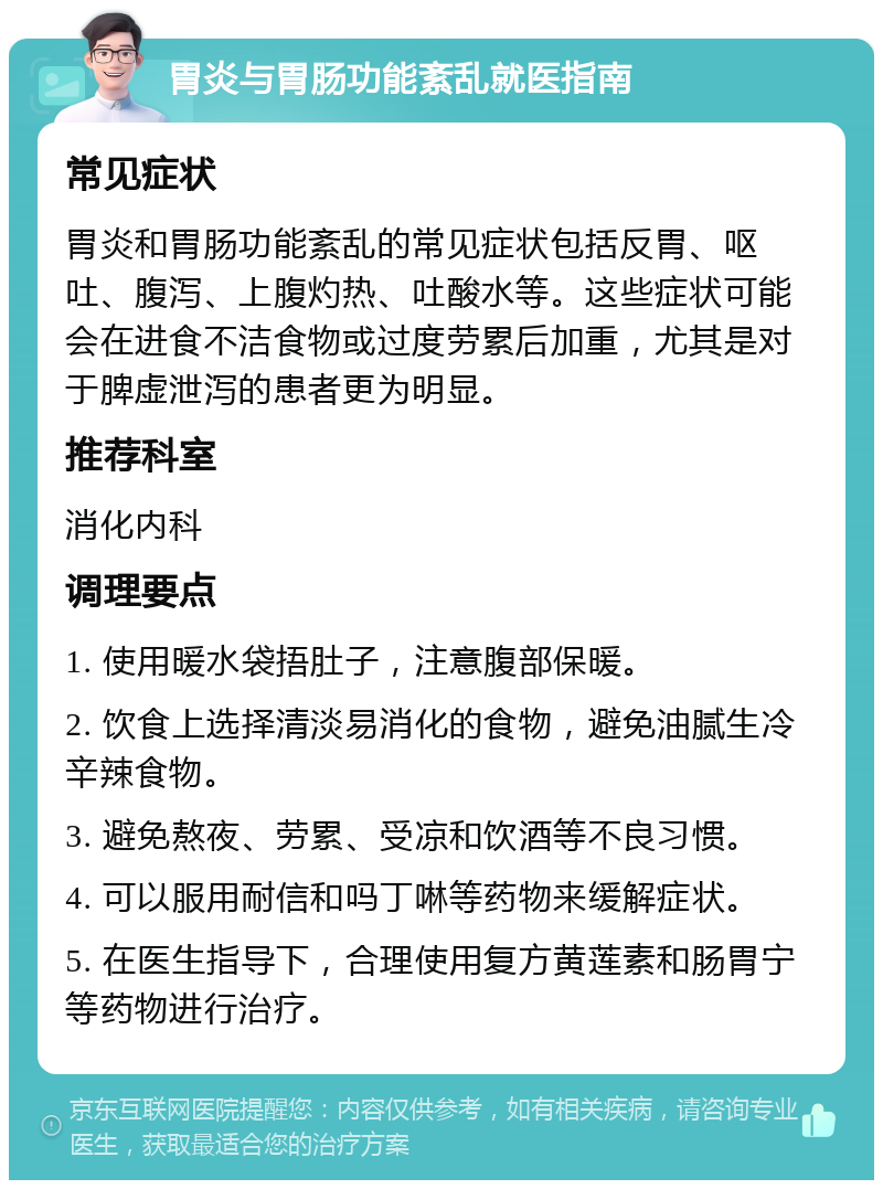 胃炎与胃肠功能紊乱就医指南 常见症状 胃炎和胃肠功能紊乱的常见症状包括反胃、呕吐、腹泻、上腹灼热、吐酸水等。这些症状可能会在进食不洁食物或过度劳累后加重，尤其是对于脾虚泄泻的患者更为明显。 推荐科室 消化内科 调理要点 1. 使用暖水袋捂肚子，注意腹部保暖。 2. 饮食上选择清淡易消化的食物，避免油腻生冷辛辣食物。 3. 避免熬夜、劳累、受凉和饮酒等不良习惯。 4. 可以服用耐信和吗丁啉等药物来缓解症状。 5. 在医生指导下，合理使用复方黄莲素和肠胃宁等药物进行治疗。