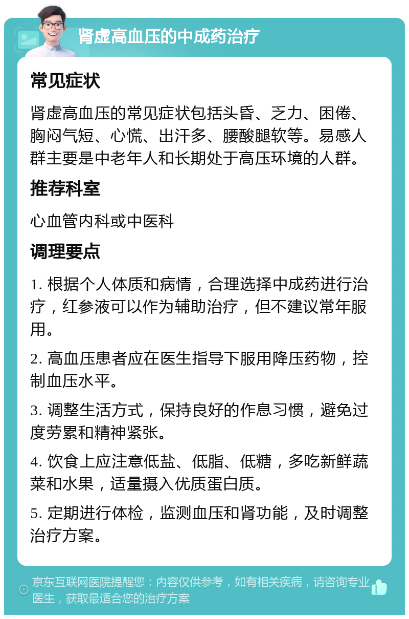 肾虚高血压的中成药治疗 常见症状 肾虚高血压的常见症状包括头昏、乏力、困倦、胸闷气短、心慌、出汗多、腰酸腿软等。易感人群主要是中老年人和长期处于高压环境的人群。 推荐科室 心血管内科或中医科 调理要点 1. 根据个人体质和病情，合理选择中成药进行治疗，红参液可以作为辅助治疗，但不建议常年服用。 2. 高血压患者应在医生指导下服用降压药物，控制血压水平。 3. 调整生活方式，保持良好的作息习惯，避免过度劳累和精神紧张。 4. 饮食上应注意低盐、低脂、低糖，多吃新鲜蔬菜和水果，适量摄入优质蛋白质。 5. 定期进行体检，监测血压和肾功能，及时调整治疗方案。