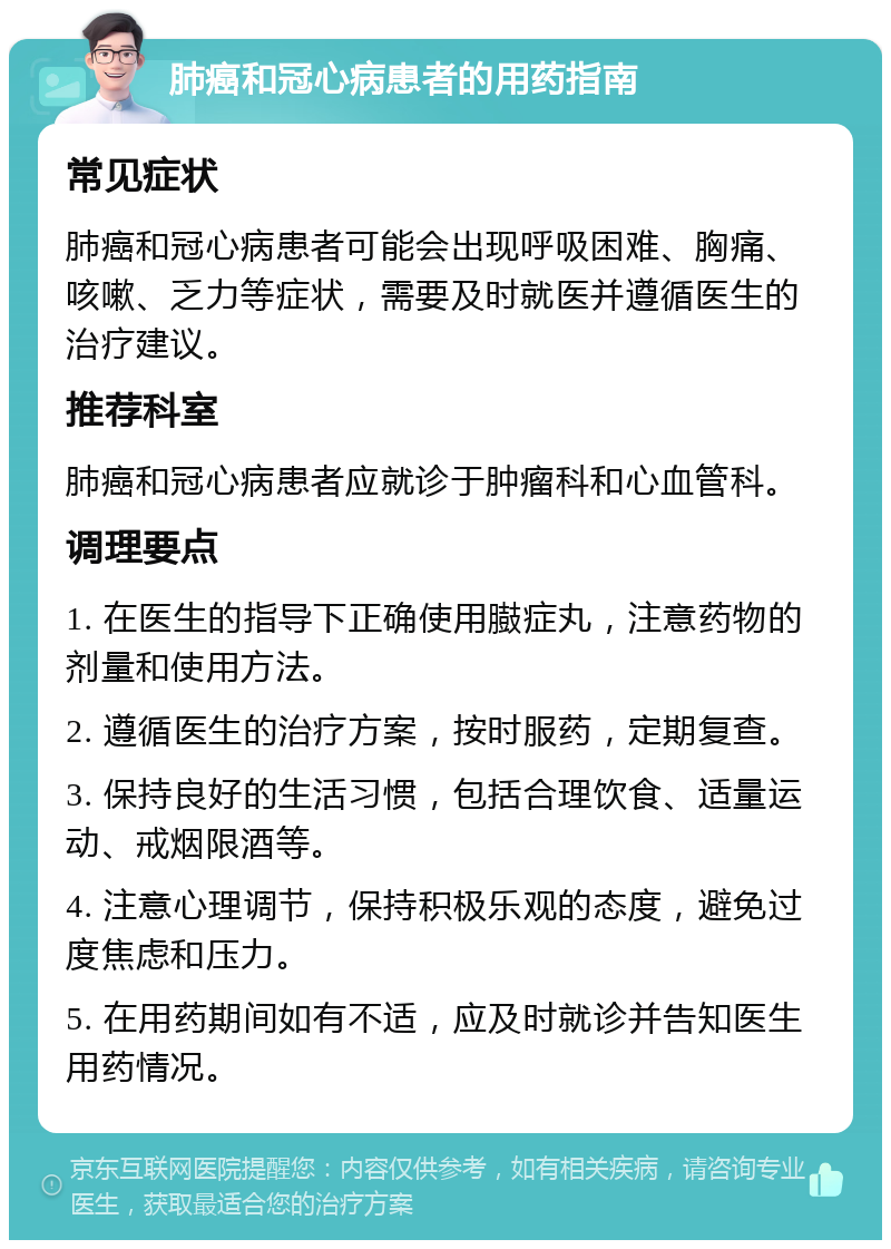 肺癌和冠心病患者的用药指南 常见症状 肺癌和冠心病患者可能会出现呼吸困难、胸痛、咳嗽、乏力等症状，需要及时就医并遵循医生的治疗建议。 推荐科室 肺癌和冠心病患者应就诊于肿瘤科和心血管科。 调理要点 1. 在医生的指导下正确使用臌症丸，注意药物的剂量和使用方法。 2. 遵循医生的治疗方案，按时服药，定期复查。 3. 保持良好的生活习惯，包括合理饮食、适量运动、戒烟限酒等。 4. 注意心理调节，保持积极乐观的态度，避免过度焦虑和压力。 5. 在用药期间如有不适，应及时就诊并告知医生用药情况。