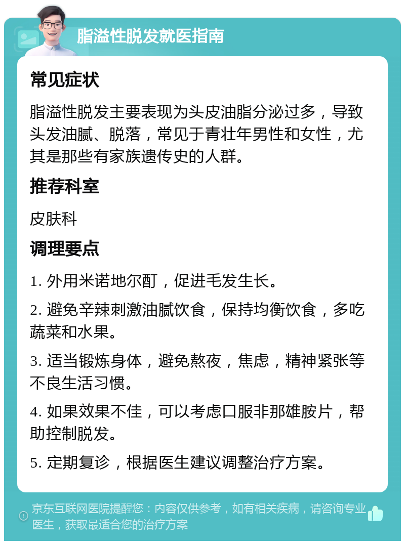 脂溢性脱发就医指南 常见症状 脂溢性脱发主要表现为头皮油脂分泌过多，导致头发油腻、脱落，常见于青壮年男性和女性，尤其是那些有家族遗传史的人群。 推荐科室 皮肤科 调理要点 1. 外用米诺地尔酊，促进毛发生长。 2. 避免辛辣刺激油腻饮食，保持均衡饮食，多吃蔬菜和水果。 3. 适当锻炼身体，避免熬夜，焦虑，精神紧张等不良生活习惯。 4. 如果效果不佳，可以考虑口服非那雄胺片，帮助控制脱发。 5. 定期复诊，根据医生建议调整治疗方案。