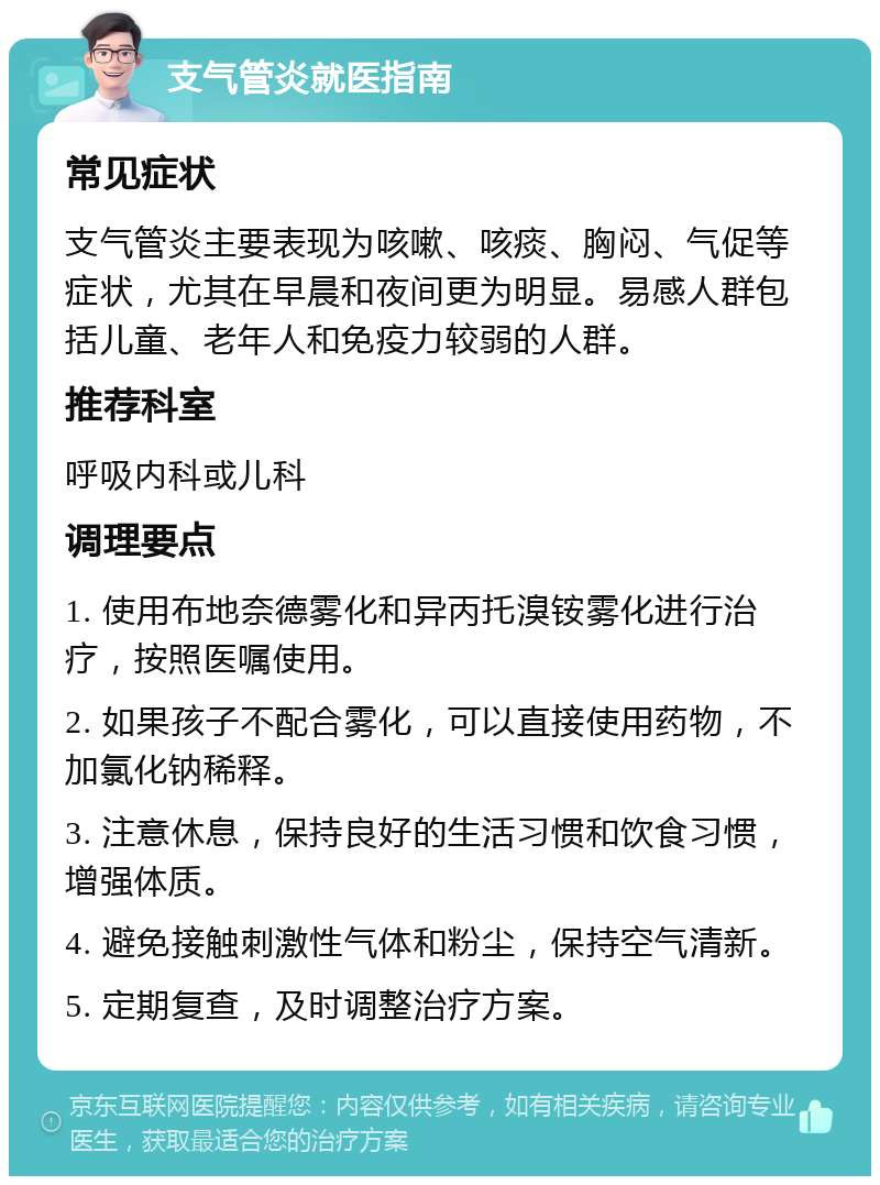 支气管炎就医指南 常见症状 支气管炎主要表现为咳嗽、咳痰、胸闷、气促等症状，尤其在早晨和夜间更为明显。易感人群包括儿童、老年人和免疫力较弱的人群。 推荐科室 呼吸内科或儿科 调理要点 1. 使用布地奈德雾化和异丙托溴铵雾化进行治疗，按照医嘱使用。 2. 如果孩子不配合雾化，可以直接使用药物，不加氯化钠稀释。 3. 注意休息，保持良好的生活习惯和饮食习惯，增强体质。 4. 避免接触刺激性气体和粉尘，保持空气清新。 5. 定期复查，及时调整治疗方案。