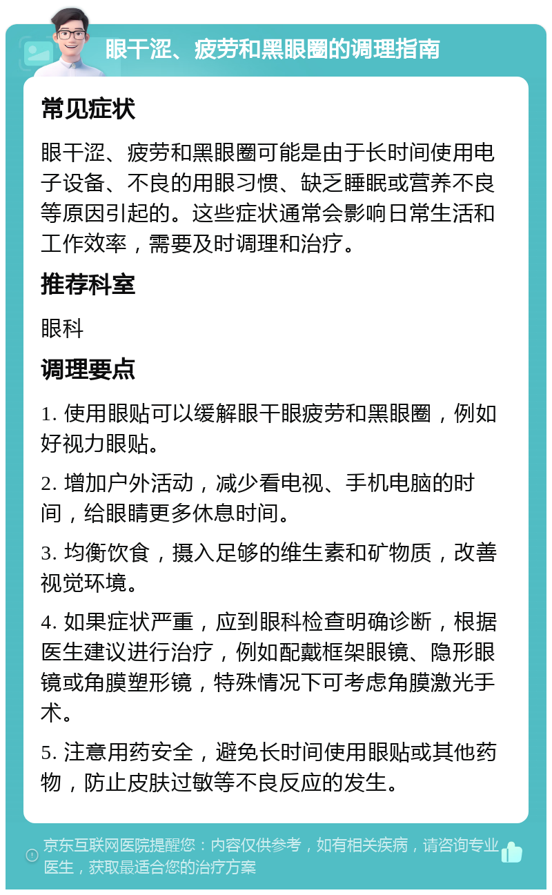 眼干涩、疲劳和黑眼圈的调理指南 常见症状 眼干涩、疲劳和黑眼圈可能是由于长时间使用电子设备、不良的用眼习惯、缺乏睡眠或营养不良等原因引起的。这些症状通常会影响日常生活和工作效率，需要及时调理和治疗。 推荐科室 眼科 调理要点 1. 使用眼贴可以缓解眼干眼疲劳和黑眼圈，例如好视力眼贴。 2. 增加户外活动，减少看电视、手机电脑的时间，给眼睛更多休息时间。 3. 均衡饮食，摄入足够的维生素和矿物质，改善视觉环境。 4. 如果症状严重，应到眼科检查明确诊断，根据医生建议进行治疗，例如配戴框架眼镜、隐形眼镜或角膜塑形镜，特殊情况下可考虑角膜激光手术。 5. 注意用药安全，避免长时间使用眼贴或其他药物，防止皮肤过敏等不良反应的发生。