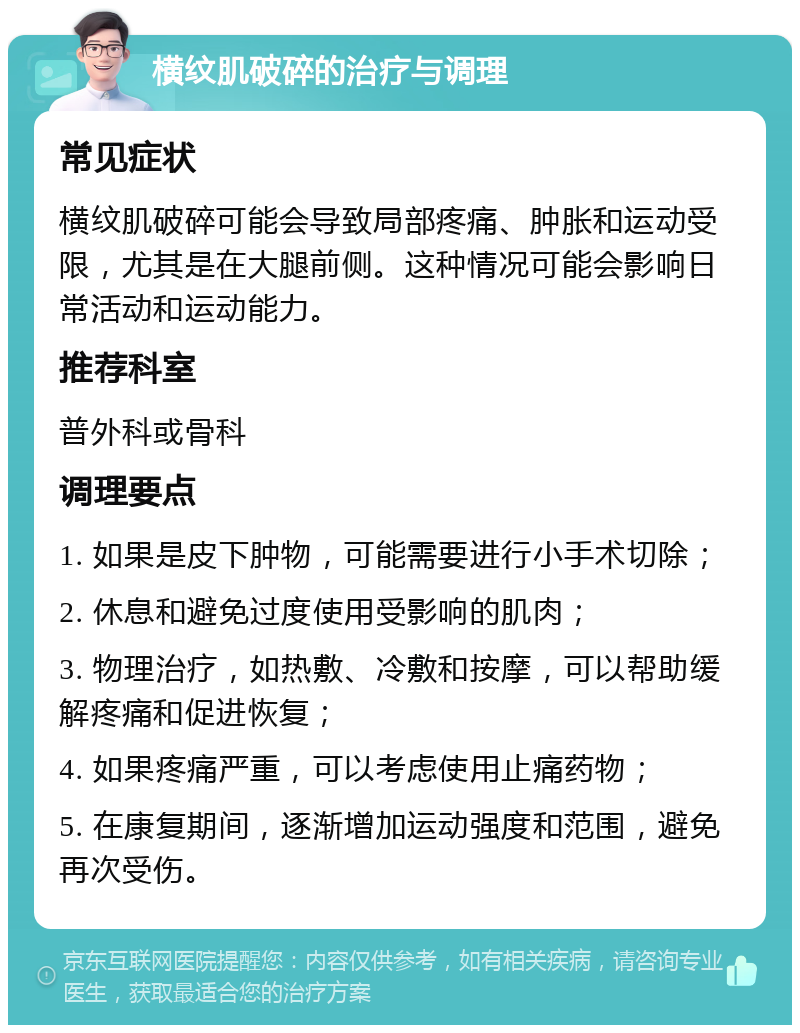 横纹肌破碎的治疗与调理 常见症状 横纹肌破碎可能会导致局部疼痛、肿胀和运动受限，尤其是在大腿前侧。这种情况可能会影响日常活动和运动能力。 推荐科室 普外科或骨科 调理要点 1. 如果是皮下肿物，可能需要进行小手术切除； 2. 休息和避免过度使用受影响的肌肉； 3. 物理治疗，如热敷、冷敷和按摩，可以帮助缓解疼痛和促进恢复； 4. 如果疼痛严重，可以考虑使用止痛药物； 5. 在康复期间，逐渐增加运动强度和范围，避免再次受伤。