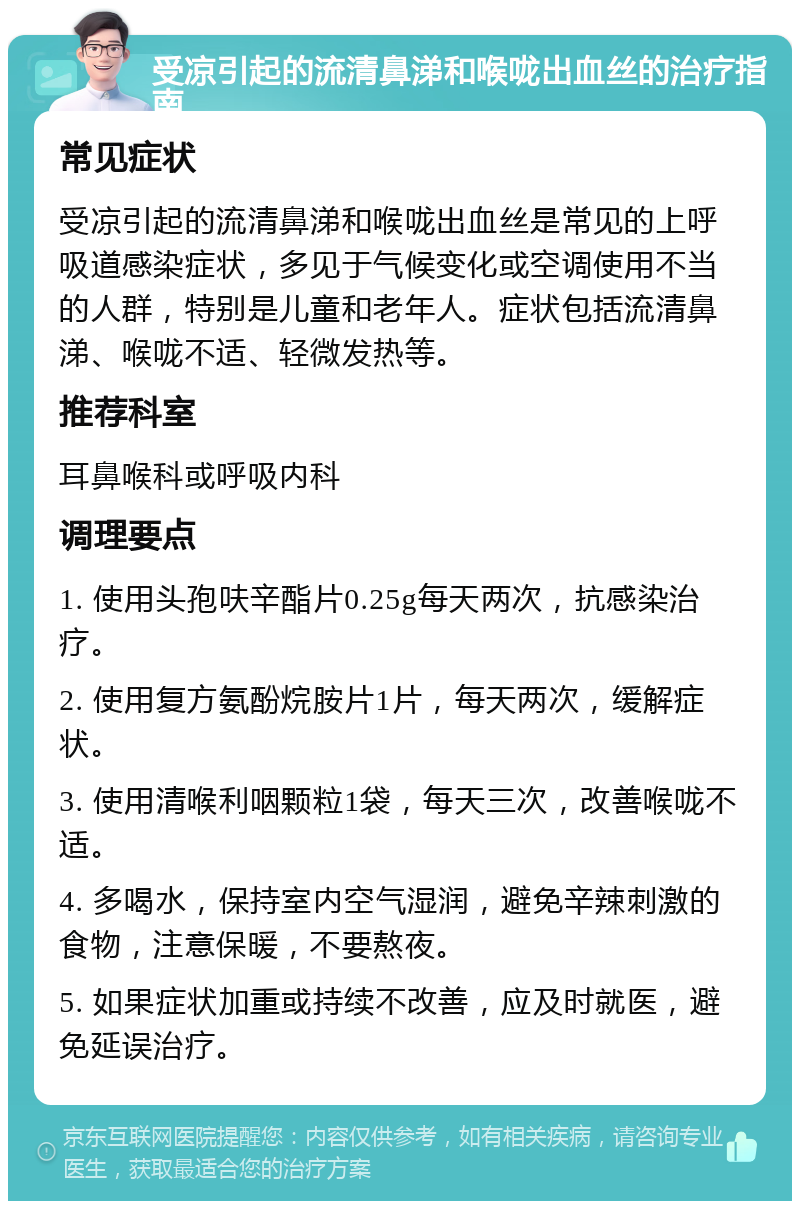 受凉引起的流清鼻涕和喉咙出血丝的治疗指南 常见症状 受凉引起的流清鼻涕和喉咙出血丝是常见的上呼吸道感染症状，多见于气候变化或空调使用不当的人群，特别是儿童和老年人。症状包括流清鼻涕、喉咙不适、轻微发热等。 推荐科室 耳鼻喉科或呼吸内科 调理要点 1. 使用头孢呋辛酯片0.25g每天两次，抗感染治疗。 2. 使用复方氨酚烷胺片1片，每天两次，缓解症状。 3. 使用清喉利咽颗粒1袋，每天三次，改善喉咙不适。 4. 多喝水，保持室内空气湿润，避免辛辣刺激的食物，注意保暖，不要熬夜。 5. 如果症状加重或持续不改善，应及时就医，避免延误治疗。