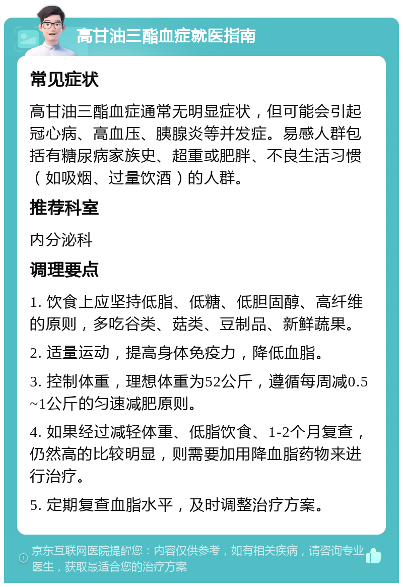 高甘油三酯血症就医指南 常见症状 高甘油三酯血症通常无明显症状，但可能会引起冠心病、高血压、胰腺炎等并发症。易感人群包括有糖尿病家族史、超重或肥胖、不良生活习惯（如吸烟、过量饮酒）的人群。 推荐科室 内分泌科 调理要点 1. 饮食上应坚持低脂、低糖、低胆固醇、高纤维的原则，多吃谷类、菇类、豆制品、新鲜蔬果。 2. 适量运动，提高身体免疫力，降低血脂。 3. 控制体重，理想体重为52公斤，遵循每周减0.5~1公斤的匀速减肥原则。 4. 如果经过减轻体重、低脂饮食、1-2个月复查，仍然高的比较明显，则需要加用降血脂药物来进行治疗。 5. 定期复查血脂水平，及时调整治疗方案。