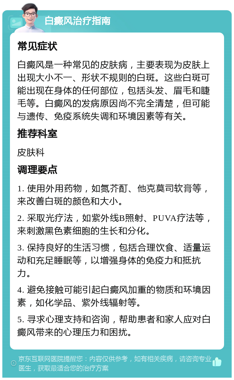 白癜风治疗指南 常见症状 白癜风是一种常见的皮肤病，主要表现为皮肤上出现大小不一、形状不规则的白斑。这些白斑可能出现在身体的任何部位，包括头发、眉毛和睫毛等。白癜风的发病原因尚不完全清楚，但可能与遗传、免疫系统失调和环境因素等有关。 推荐科室 皮肤科 调理要点 1. 使用外用药物，如氮芥酊、他克莫司软膏等，来改善白斑的颜色和大小。 2. 采取光疗法，如紫外线B照射、PUVA疗法等，来刺激黑色素细胞的生长和分化。 3. 保持良好的生活习惯，包括合理饮食、适量运动和充足睡眠等，以增强身体的免疫力和抵抗力。 4. 避免接触可能引起白癜风加重的物质和环境因素，如化学品、紫外线辐射等。 5. 寻求心理支持和咨询，帮助患者和家人应对白癜风带来的心理压力和困扰。