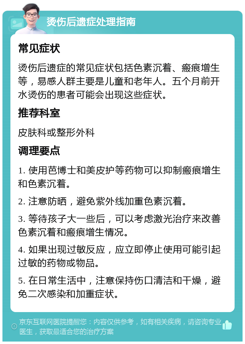 烫伤后遗症处理指南 常见症状 烫伤后遗症的常见症状包括色素沉着、瘢痕增生等，易感人群主要是儿童和老年人。五个月前开水烫伤的患者可能会出现这些症状。 推荐科室 皮肤科或整形外科 调理要点 1. 使用芭博士和美皮护等药物可以抑制瘢痕增生和色素沉着。 2. 注意防晒，避免紫外线加重色素沉着。 3. 等待孩子大一些后，可以考虑激光治疗来改善色素沉着和瘢痕增生情况。 4. 如果出现过敏反应，应立即停止使用可能引起过敏的药物或物品。 5. 在日常生活中，注意保持伤口清洁和干燥，避免二次感染和加重症状。