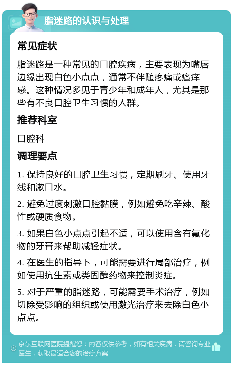 脂迷路的认识与处理 常见症状 脂迷路是一种常见的口腔疾病，主要表现为嘴唇边缘出现白色小点点，通常不伴随疼痛或瘙痒感。这种情况多见于青少年和成年人，尤其是那些有不良口腔卫生习惯的人群。 推荐科室 口腔科 调理要点 1. 保持良好的口腔卫生习惯，定期刷牙、使用牙线和漱口水。 2. 避免过度刺激口腔黏膜，例如避免吃辛辣、酸性或硬质食物。 3. 如果白色小点点引起不适，可以使用含有氟化物的牙膏来帮助减轻症状。 4. 在医生的指导下，可能需要进行局部治疗，例如使用抗生素或类固醇药物来控制炎症。 5. 对于严重的脂迷路，可能需要手术治疗，例如切除受影响的组织或使用激光治疗来去除白色小点点。