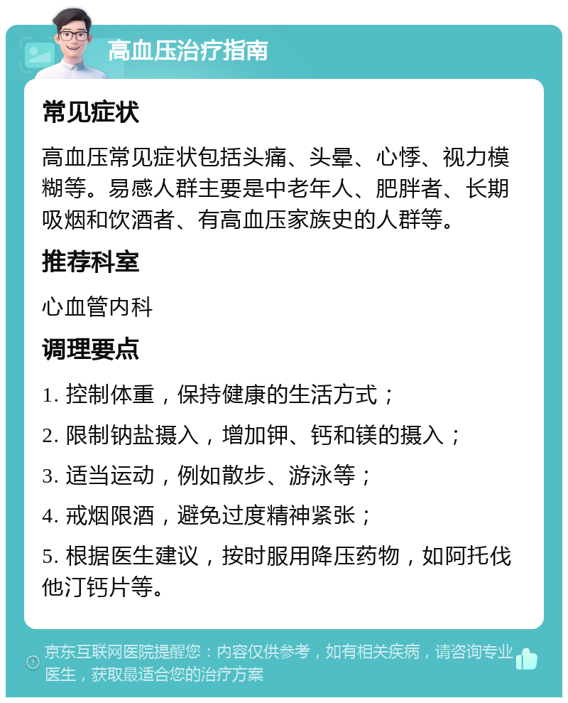 高血压治疗指南 常见症状 高血压常见症状包括头痛、头晕、心悸、视力模糊等。易感人群主要是中老年人、肥胖者、长期吸烟和饮酒者、有高血压家族史的人群等。 推荐科室 心血管内科 调理要点 1. 控制体重，保持健康的生活方式； 2. 限制钠盐摄入，增加钾、钙和镁的摄入； 3. 适当运动，例如散步、游泳等； 4. 戒烟限酒，避免过度精神紧张； 5. 根据医生建议，按时服用降压药物，如阿托伐他汀钙片等。