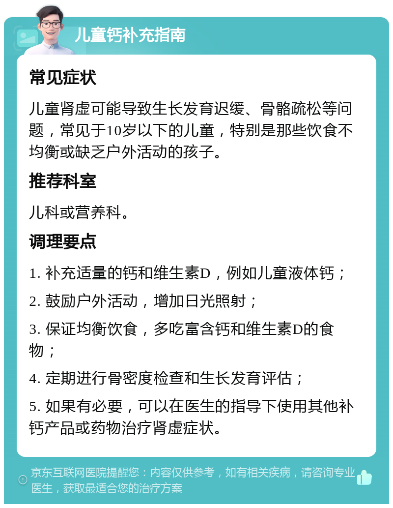 儿童钙补充指南 常见症状 儿童肾虚可能导致生长发育迟缓、骨骼疏松等问题，常见于10岁以下的儿童，特别是那些饮食不均衡或缺乏户外活动的孩子。 推荐科室 儿科或营养科。 调理要点 1. 补充适量的钙和维生素D，例如儿童液体钙； 2. 鼓励户外活动，增加日光照射； 3. 保证均衡饮食，多吃富含钙和维生素D的食物； 4. 定期进行骨密度检查和生长发育评估； 5. 如果有必要，可以在医生的指导下使用其他补钙产品或药物治疗肾虚症状。