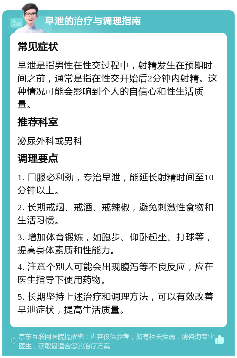 早泄的治疗与调理指南 常见症状 早泄是指男性在性交过程中，射精发生在预期时间之前，通常是指在性交开始后2分钟内射精。这种情况可能会影响到个人的自信心和性生活质量。 推荐科室 泌尿外科或男科 调理要点 1. 口服必利劲，专治早泄，能延长射精时间至10分钟以上。 2. 长期戒烟、戒酒、戒辣椒，避免刺激性食物和生活习惯。 3. 增加体育锻炼，如跑步、仰卧起坐、打球等，提高身体素质和性能力。 4. 注意个别人可能会出现腹泻等不良反应，应在医生指导下使用药物。 5. 长期坚持上述治疗和调理方法，可以有效改善早泄症状，提高生活质量。