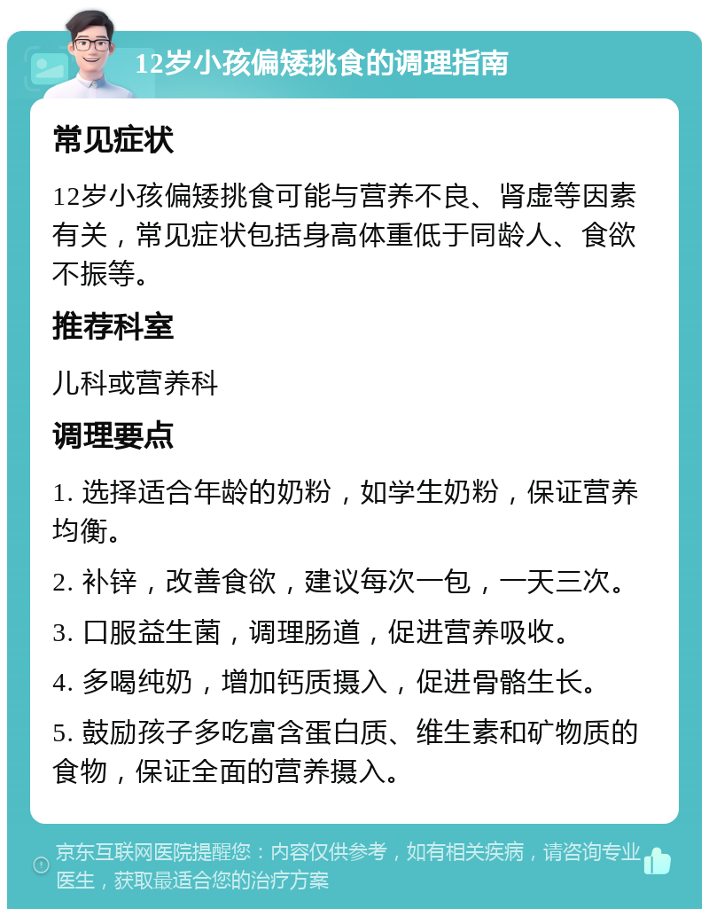 12岁小孩偏矮挑食的调理指南 常见症状 12岁小孩偏矮挑食可能与营养不良、肾虚等因素有关，常见症状包括身高体重低于同龄人、食欲不振等。 推荐科室 儿科或营养科 调理要点 1. 选择适合年龄的奶粉，如学生奶粉，保证营养均衡。 2. 补锌，改善食欲，建议每次一包，一天三次。 3. 口服益生菌，调理肠道，促进营养吸收。 4. 多喝纯奶，增加钙质摄入，促进骨骼生长。 5. 鼓励孩子多吃富含蛋白质、维生素和矿物质的食物，保证全面的营养摄入。