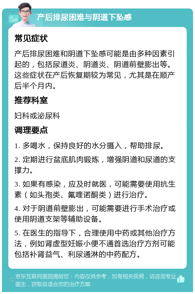 产后排尿困难与阴道下坠感 常见症状 产后排尿困难和阴道下坠感可能是由多种因素引起的，包括尿道炎、阴道炎、阴道前壁膨出等。这些症状在产后恢复期较为常见，尤其是在顺产后半个月内。 推荐科室 妇科或泌尿科 调理要点 1. 多喝水，保持良好的水分摄入，帮助排尿。 2. 定期进行盆底肌肉锻炼，增强阴道和尿道的支撑力。 3. 如果有感染，应及时就医，可能需要使用抗生素（如头孢类、氟喹诺酮类）进行治疗。 4. 对于阴道前壁膨出，可能需要进行手术治疗或使用阴道支架等辅助设备。 5. 在医生的指导下，合理使用中药或其他治疗方法，例如肾虚型妊娠小便不通首选治疗方剂可能包括补肾益气、利尿通淋的中药配方。