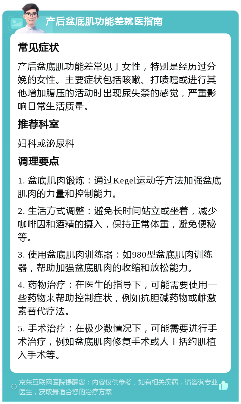 产后盆底肌功能差就医指南 常见症状 产后盆底肌功能差常见于女性，特别是经历过分娩的女性。主要症状包括咳嗽、打喷嚏或进行其他增加腹压的活动时出现尿失禁的感觉，严重影响日常生活质量。 推荐科室 妇科或泌尿科 调理要点 1. 盆底肌肉锻炼：通过Kegel运动等方法加强盆底肌肉的力量和控制能力。 2. 生活方式调整：避免长时间站立或坐着，减少咖啡因和酒精的摄入，保持正常体重，避免便秘等。 3. 使用盆底肌肉训练器：如980型盆底肌肉训练器，帮助加强盆底肌肉的收缩和放松能力。 4. 药物治疗：在医生的指导下，可能需要使用一些药物来帮助控制症状，例如抗胆碱药物或雌激素替代疗法。 5. 手术治疗：在极少数情况下，可能需要进行手术治疗，例如盆底肌肉修复手术或人工括约肌植入手术等。