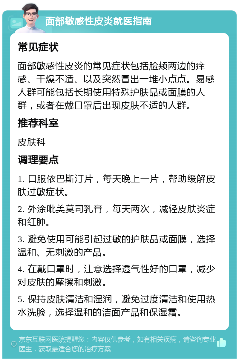 面部敏感性皮炎就医指南 常见症状 面部敏感性皮炎的常见症状包括脸颊两边的痒感、干燥不适、以及突然冒出一堆小点点。易感人群可能包括长期使用特殊护肤品或面膜的人群，或者在戴口罩后出现皮肤不适的人群。 推荐科室 皮肤科 调理要点 1. 口服依巴斯汀片，每天晚上一片，帮助缓解皮肤过敏症状。 2. 外涂吡美莫司乳膏，每天两次，减轻皮肤炎症和红肿。 3. 避免使用可能引起过敏的护肤品或面膜，选择温和、无刺激的产品。 4. 在戴口罩时，注意选择透气性好的口罩，减少对皮肤的摩擦和刺激。 5. 保持皮肤清洁和湿润，避免过度清洁和使用热水洗脸，选择温和的洁面产品和保湿霜。