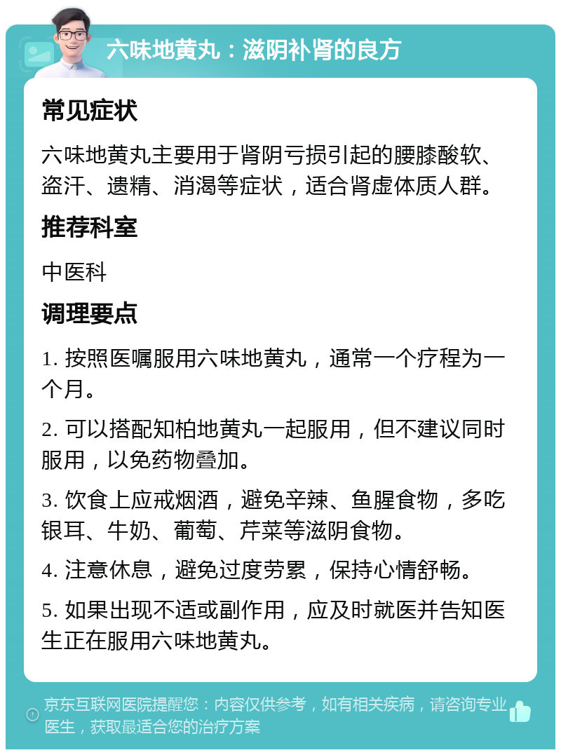 六味地黄丸：滋阴补肾的良方 常见症状 六味地黄丸主要用于肾阴亏损引起的腰膝酸软、盗汗、遗精、消渴等症状，适合肾虚体质人群。 推荐科室 中医科 调理要点 1. 按照医嘱服用六味地黄丸，通常一个疗程为一个月。 2. 可以搭配知柏地黄丸一起服用，但不建议同时服用，以免药物叠加。 3. 饮食上应戒烟酒，避免辛辣、鱼腥食物，多吃银耳、牛奶、葡萄、芹菜等滋阴食物。 4. 注意休息，避免过度劳累，保持心情舒畅。 5. 如果出现不适或副作用，应及时就医并告知医生正在服用六味地黄丸。