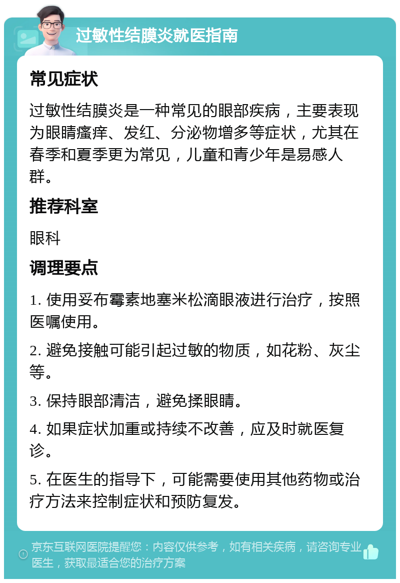 过敏性结膜炎就医指南 常见症状 过敏性结膜炎是一种常见的眼部疾病，主要表现为眼睛瘙痒、发红、分泌物增多等症状，尤其在春季和夏季更为常见，儿童和青少年是易感人群。 推荐科室 眼科 调理要点 1. 使用妥布霉素地塞米松滴眼液进行治疗，按照医嘱使用。 2. 避免接触可能引起过敏的物质，如花粉、灰尘等。 3. 保持眼部清洁，避免揉眼睛。 4. 如果症状加重或持续不改善，应及时就医复诊。 5. 在医生的指导下，可能需要使用其他药物或治疗方法来控制症状和预防复发。