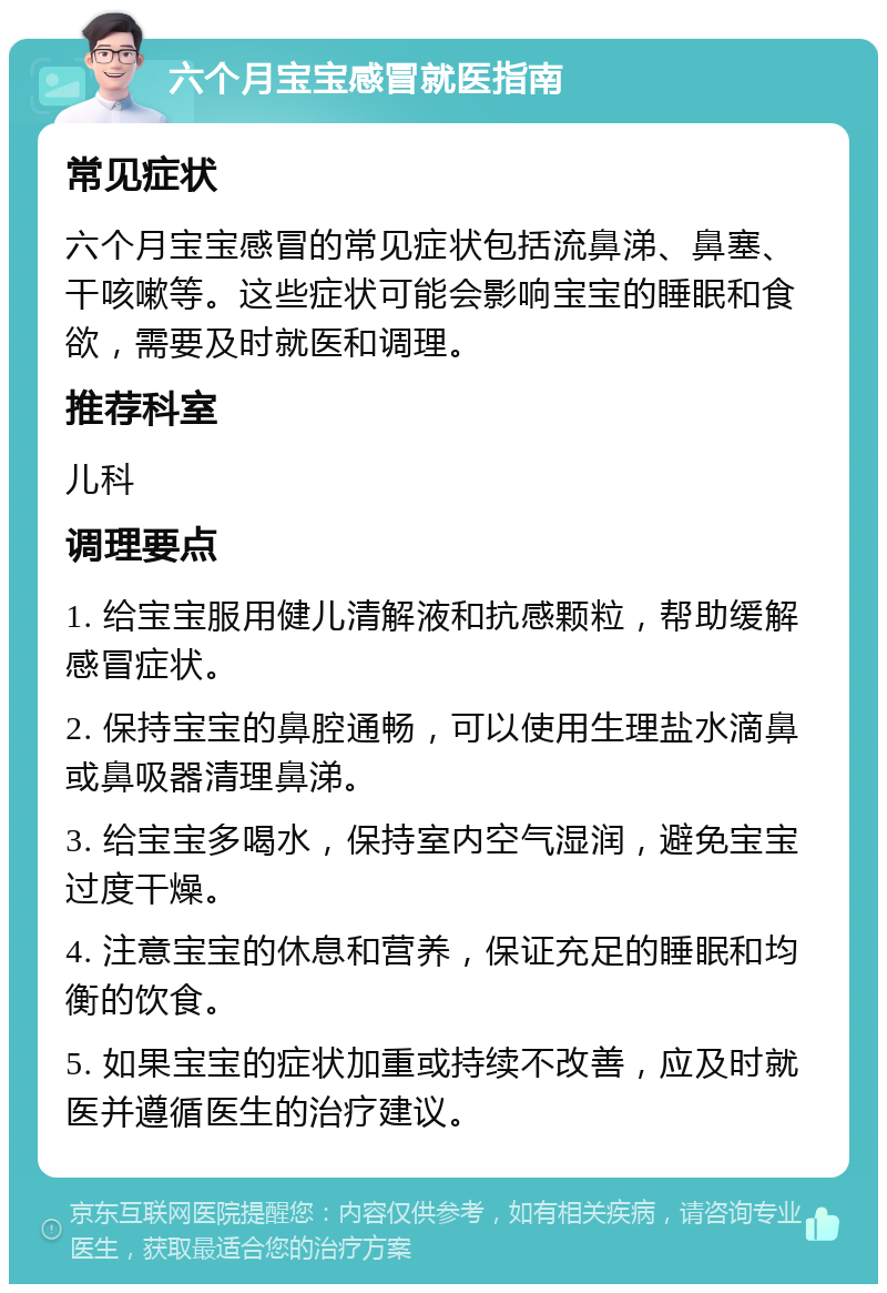 六个月宝宝感冒就医指南 常见症状 六个月宝宝感冒的常见症状包括流鼻涕、鼻塞、干咳嗽等。这些症状可能会影响宝宝的睡眠和食欲，需要及时就医和调理。 推荐科室 儿科 调理要点 1. 给宝宝服用健儿清解液和抗感颗粒，帮助缓解感冒症状。 2. 保持宝宝的鼻腔通畅，可以使用生理盐水滴鼻或鼻吸器清理鼻涕。 3. 给宝宝多喝水，保持室内空气湿润，避免宝宝过度干燥。 4. 注意宝宝的休息和营养，保证充足的睡眠和均衡的饮食。 5. 如果宝宝的症状加重或持续不改善，应及时就医并遵循医生的治疗建议。