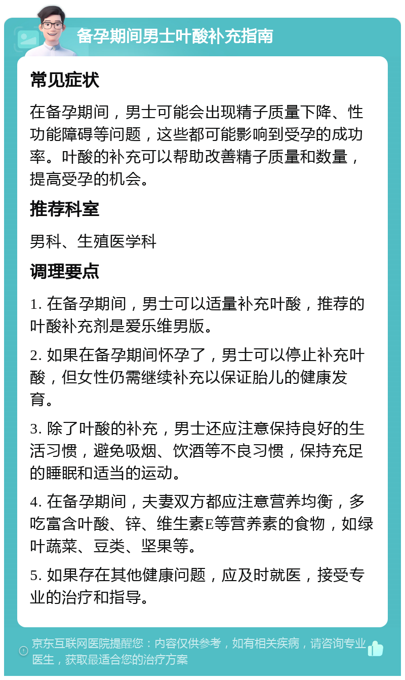 备孕期间男士叶酸补充指南 常见症状 在备孕期间，男士可能会出现精子质量下降、性功能障碍等问题，这些都可能影响到受孕的成功率。叶酸的补充可以帮助改善精子质量和数量，提高受孕的机会。 推荐科室 男科、生殖医学科 调理要点 1. 在备孕期间，男士可以适量补充叶酸，推荐的叶酸补充剂是爱乐维男版。 2. 如果在备孕期间怀孕了，男士可以停止补充叶酸，但女性仍需继续补充以保证胎儿的健康发育。 3. 除了叶酸的补充，男士还应注意保持良好的生活习惯，避免吸烟、饮酒等不良习惯，保持充足的睡眠和适当的运动。 4. 在备孕期间，夫妻双方都应注意营养均衡，多吃富含叶酸、锌、维生素E等营养素的食物，如绿叶蔬菜、豆类、坚果等。 5. 如果存在其他健康问题，应及时就医，接受专业的治疗和指导。