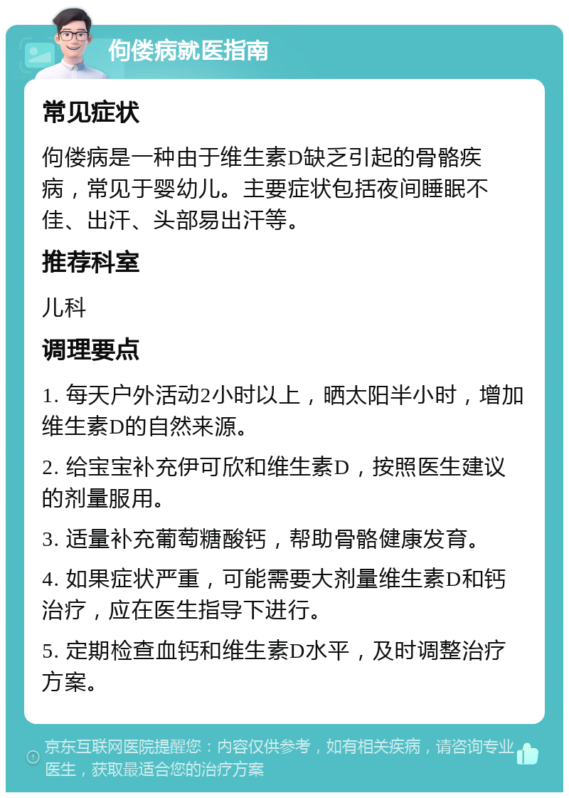 佝偻病就医指南 常见症状 佝偻病是一种由于维生素D缺乏引起的骨骼疾病，常见于婴幼儿。主要症状包括夜间睡眠不佳、出汗、头部易出汗等。 推荐科室 儿科 调理要点 1. 每天户外活动2小时以上，晒太阳半小时，增加维生素D的自然来源。 2. 给宝宝补充伊可欣和维生素D，按照医生建议的剂量服用。 3. 适量补充葡萄糖酸钙，帮助骨骼健康发育。 4. 如果症状严重，可能需要大剂量维生素D和钙治疗，应在医生指导下进行。 5. 定期检查血钙和维生素D水平，及时调整治疗方案。