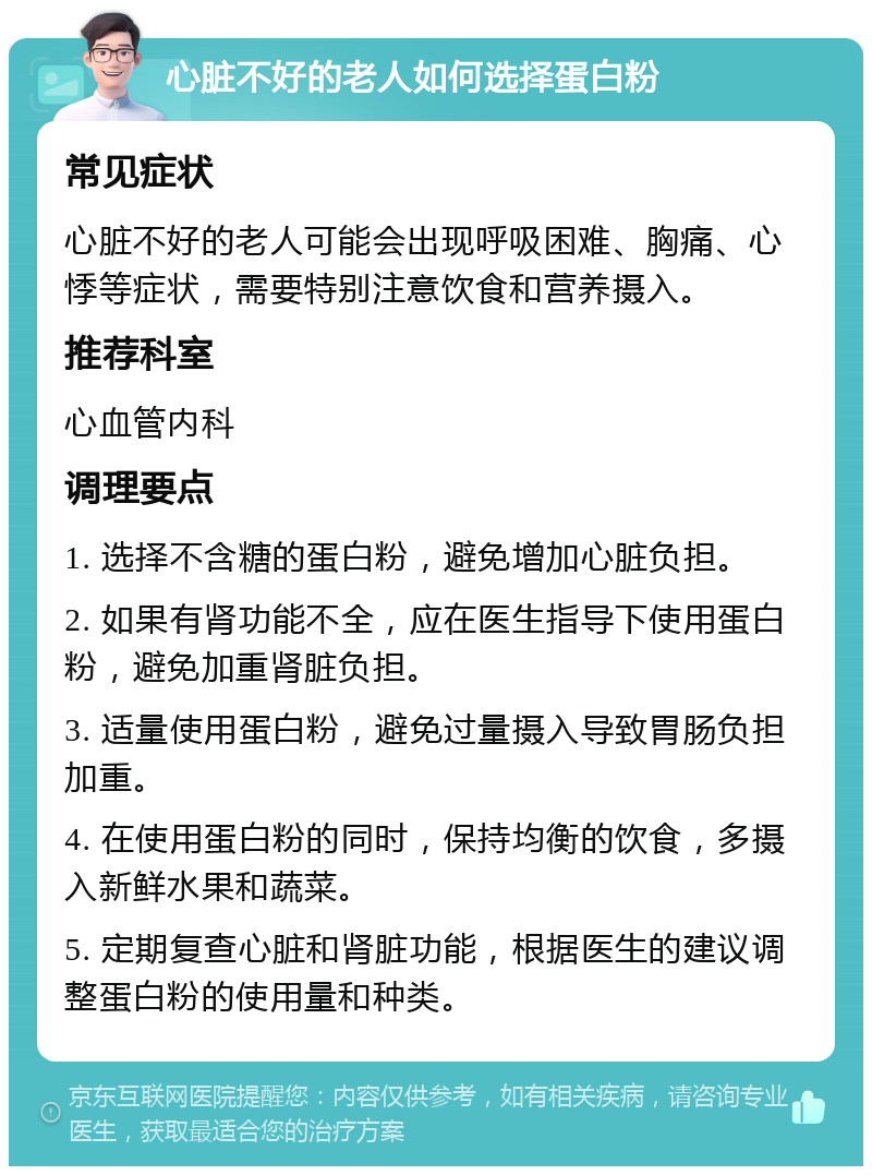 心脏不好的老人如何选择蛋白粉 常见症状 心脏不好的老人可能会出现呼吸困难、胸痛、心悸等症状，需要特别注意饮食和营养摄入。 推荐科室 心血管内科 调理要点 1. 选择不含糖的蛋白粉，避免增加心脏负担。 2. 如果有肾功能不全，应在医生指导下使用蛋白粉，避免加重肾脏负担。 3. 适量使用蛋白粉，避免过量摄入导致胃肠负担加重。 4. 在使用蛋白粉的同时，保持均衡的饮食，多摄入新鲜水果和蔬菜。 5. 定期复查心脏和肾脏功能，根据医生的建议调整蛋白粉的使用量和种类。