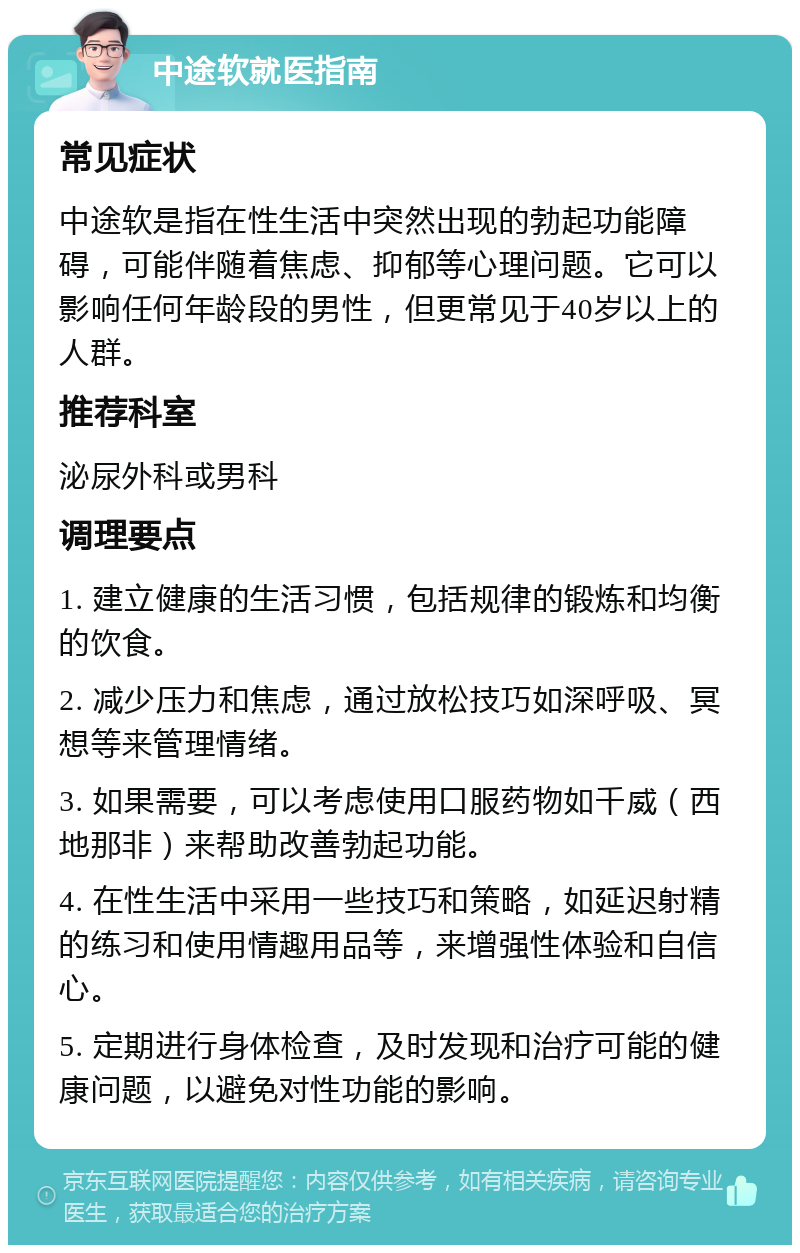 中途软就医指南 常见症状 中途软是指在性生活中突然出现的勃起功能障碍，可能伴随着焦虑、抑郁等心理问题。它可以影响任何年龄段的男性，但更常见于40岁以上的人群。 推荐科室 泌尿外科或男科 调理要点 1. 建立健康的生活习惯，包括规律的锻炼和均衡的饮食。 2. 减少压力和焦虑，通过放松技巧如深呼吸、冥想等来管理情绪。 3. 如果需要，可以考虑使用口服药物如千威（西地那非）来帮助改善勃起功能。 4. 在性生活中采用一些技巧和策略，如延迟射精的练习和使用情趣用品等，来增强性体验和自信心。 5. 定期进行身体检查，及时发现和治疗可能的健康问题，以避免对性功能的影响。