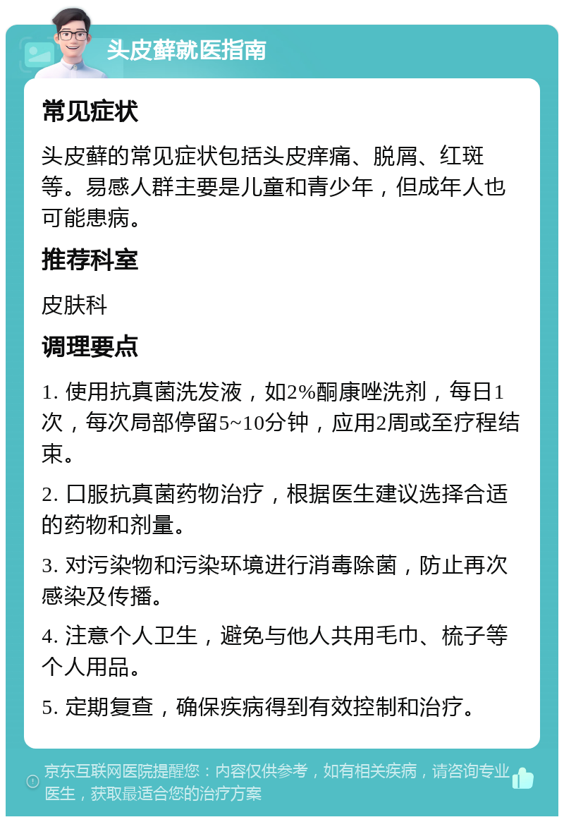 头皮藓就医指南 常见症状 头皮藓的常见症状包括头皮痒痛、脱屑、红斑等。易感人群主要是儿童和青少年，但成年人也可能患病。 推荐科室 皮肤科 调理要点 1. 使用抗真菌洗发液，如2%酮康唑洗剂，每日1次，每次局部停留5~10分钟，应用2周或至疗程结束。 2. 口服抗真菌药物治疗，根据医生建议选择合适的药物和剂量。 3. 对污染物和污染环境进行消毒除菌，防止再次感染及传播。 4. 注意个人卫生，避免与他人共用毛巾、梳子等个人用品。 5. 定期复查，确保疾病得到有效控制和治疗。