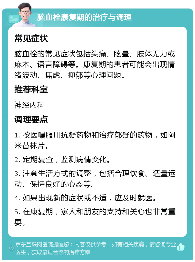 脑血栓康复期的治疗与调理 常见症状 脑血栓的常见症状包括头痛、眩晕、肢体无力或麻木、语言障碍等。康复期的患者可能会出现情绪波动、焦虑、抑郁等心理问题。 推荐科室 神经内科 调理要点 1. 按医嘱服用抗凝药物和治疗郁疑的药物，如阿米替林片。 2. 定期复查，监测病情变化。 3. 注意生活方式的调整，包括合理饮食、适量运动、保持良好的心态等。 4. 如果出现新的症状或不适，应及时就医。 5. 在康复期，家人和朋友的支持和关心也非常重要。