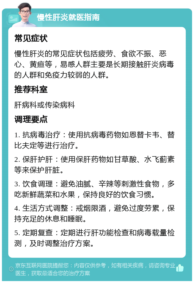 慢性肝炎就医指南 常见症状 慢性肝炎的常见症状包括疲劳、食欲不振、恶心、黄疸等，易感人群主要是长期接触肝炎病毒的人群和免疫力较弱的人群。 推荐科室 肝病科或传染病科 调理要点 1. 抗病毒治疗：使用抗病毒药物如恩替卡韦、替比夫定等进行治疗。 2. 保肝护肝：使用保肝药物如甘草酸、水飞蓟素等来保护肝脏。 3. 饮食调理：避免油腻、辛辣等刺激性食物，多吃新鲜蔬菜和水果，保持良好的饮食习惯。 4. 生活方式调整：戒烟限酒，避免过度劳累，保持充足的休息和睡眠。 5. 定期复查：定期进行肝功能检查和病毒载量检测，及时调整治疗方案。