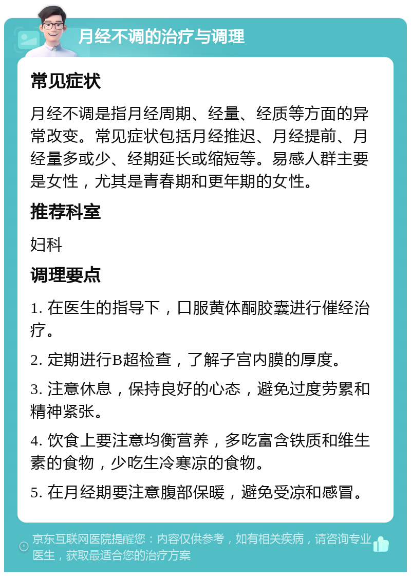 月经不调的治疗与调理 常见症状 月经不调是指月经周期、经量、经质等方面的异常改变。常见症状包括月经推迟、月经提前、月经量多或少、经期延长或缩短等。易感人群主要是女性，尤其是青春期和更年期的女性。 推荐科室 妇科 调理要点 1. 在医生的指导下，口服黄体酮胶囊进行催经治疗。 2. 定期进行B超检查，了解子宫内膜的厚度。 3. 注意休息，保持良好的心态，避免过度劳累和精神紧张。 4. 饮食上要注意均衡营养，多吃富含铁质和维生素的食物，少吃生冷寒凉的食物。 5. 在月经期要注意腹部保暖，避免受凉和感冒。