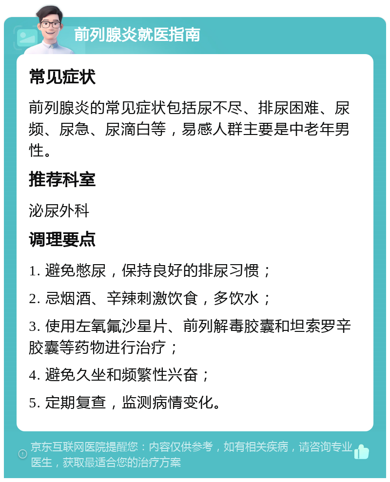 前列腺炎就医指南 常见症状 前列腺炎的常见症状包括尿不尽、排尿困难、尿频、尿急、尿滴白等，易感人群主要是中老年男性。 推荐科室 泌尿外科 调理要点 1. 避免憋尿，保持良好的排尿习惯； 2. 忌烟酒、辛辣刺激饮食，多饮水； 3. 使用左氧氟沙星片、前列解毒胶囊和坦索罗辛胶囊等药物进行治疗； 4. 避免久坐和频繁性兴奋； 5. 定期复查，监测病情变化。