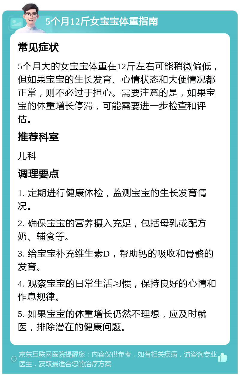 5个月12斤女宝宝体重指南 常见症状 5个月大的女宝宝体重在12斤左右可能稍微偏低，但如果宝宝的生长发育、心情状态和大便情况都正常，则不必过于担心。需要注意的是，如果宝宝的体重增长停滞，可能需要进一步检查和评估。 推荐科室 儿科 调理要点 1. 定期进行健康体检，监测宝宝的生长发育情况。 2. 确保宝宝的营养摄入充足，包括母乳或配方奶、辅食等。 3. 给宝宝补充维生素D，帮助钙的吸收和骨骼的发育。 4. 观察宝宝的日常生活习惯，保持良好的心情和作息规律。 5. 如果宝宝的体重增长仍然不理想，应及时就医，排除潜在的健康问题。