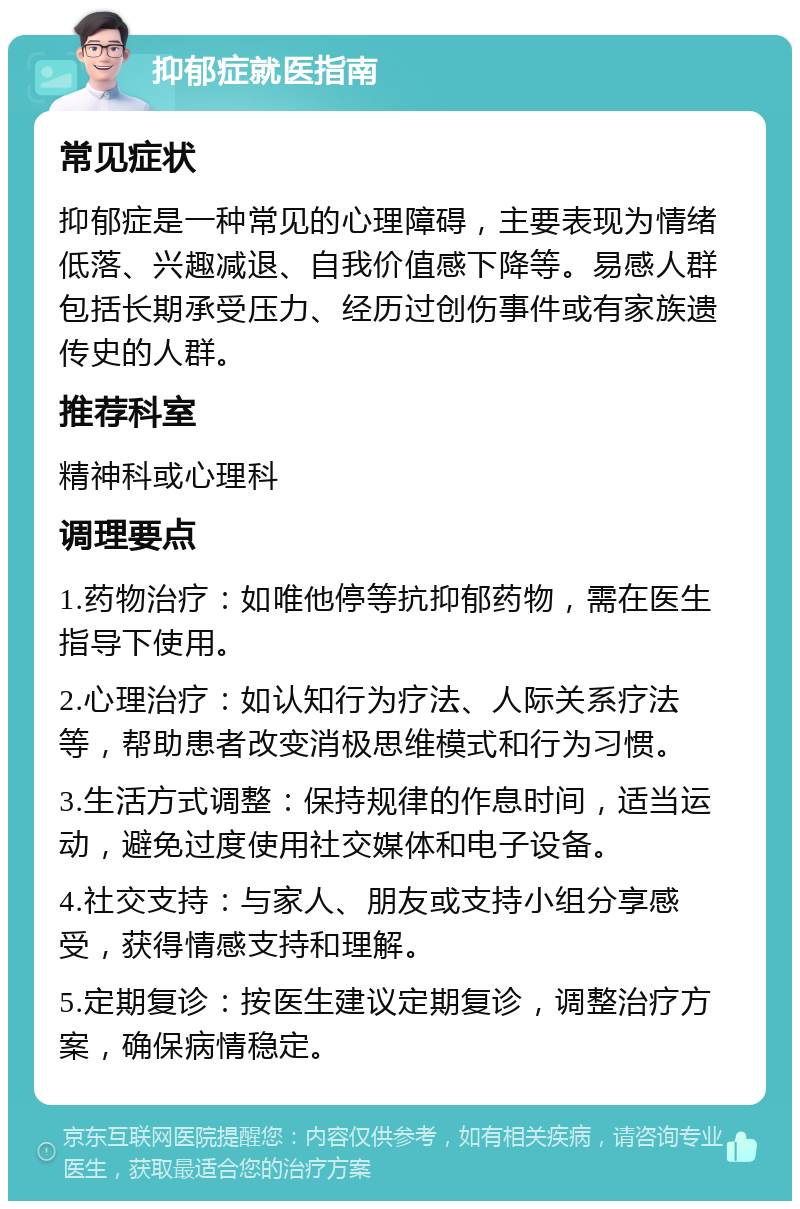 抑郁症就医指南 常见症状 抑郁症是一种常见的心理障碍，主要表现为情绪低落、兴趣减退、自我价值感下降等。易感人群包括长期承受压力、经历过创伤事件或有家族遗传史的人群。 推荐科室 精神科或心理科 调理要点 1.药物治疗：如唯他停等抗抑郁药物，需在医生指导下使用。 2.心理治疗：如认知行为疗法、人际关系疗法等，帮助患者改变消极思维模式和行为习惯。 3.生活方式调整：保持规律的作息时间，适当运动，避免过度使用社交媒体和电子设备。 4.社交支持：与家人、朋友或支持小组分享感受，获得情感支持和理解。 5.定期复诊：按医生建议定期复诊，调整治疗方案，确保病情稳定。